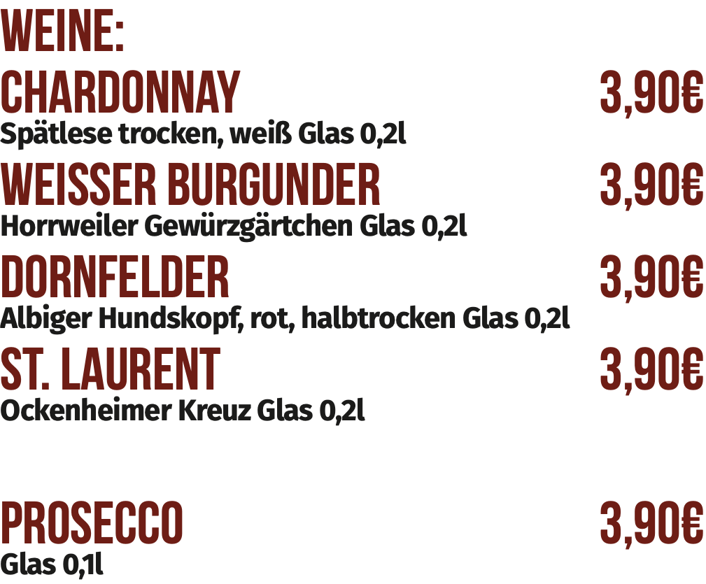 Weine:
Chardonnay	3,90€	
Spätlese trocken, weiß Glas 0,2l
Weisser Burgunder	3,90€	
Horrweiler Gewürzgärtchen Glas 0,2l
Dornfelder	3,90€	
Albiger Hundskopf, rot, halbtrocken Glas 0,2l
St. Laurent	3,90€	
Ockenheimer Kreuz Glas 0,2l

Prosecco	3,90€	
Glas 0,1l